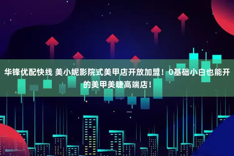 华锋优配快线 美小妮影院式美甲店开放加盟！0基础小白也能开的美甲美睫高端店！