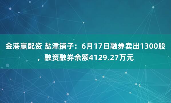 金港赢配资 盐津铺子：6月17日融券卖出1300股，融资融券余额4129.27万元